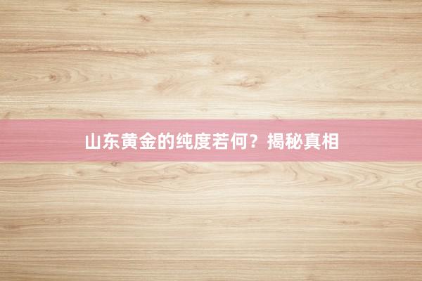 山东黄金的纯度若何？揭秘真相